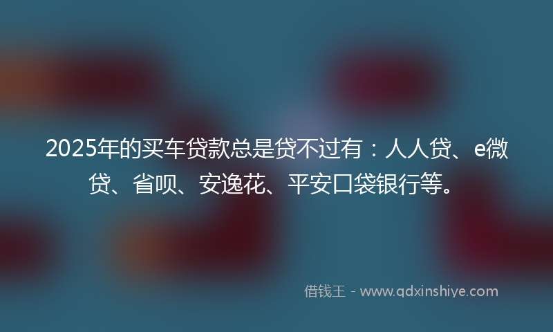 2025年的买车贷款总是贷不过有：人人贷、e微贷、省呗、安逸花、平安口袋银行等。