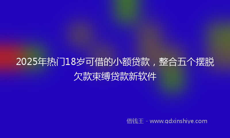 2025年热门18岁可借的小额贷款，整合五个摆脱欠款束缚贷款新软件