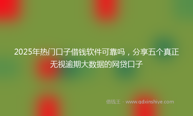 2025年热门口子借钱软件可靠吗，分享五个真正无视逾期大数据的网贷口子