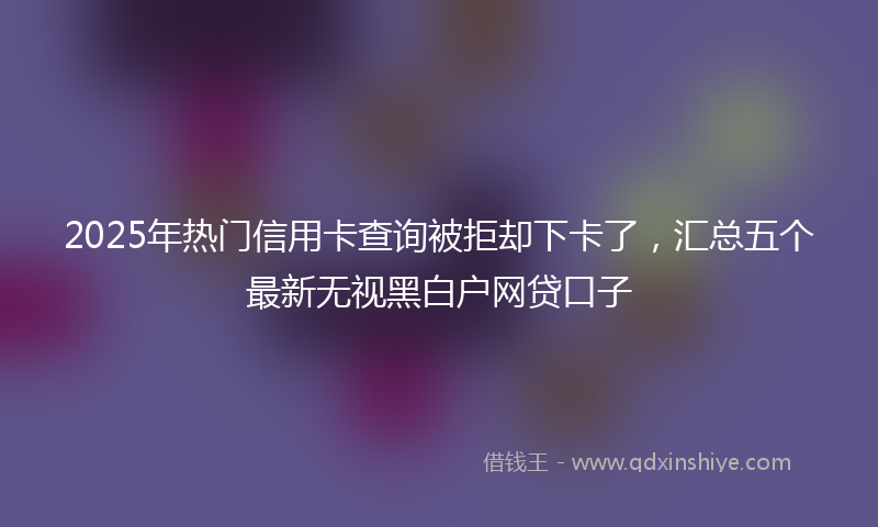 2025年热门信用卡查询被拒却下卡了，汇总五个最新无视黑白户网贷口子