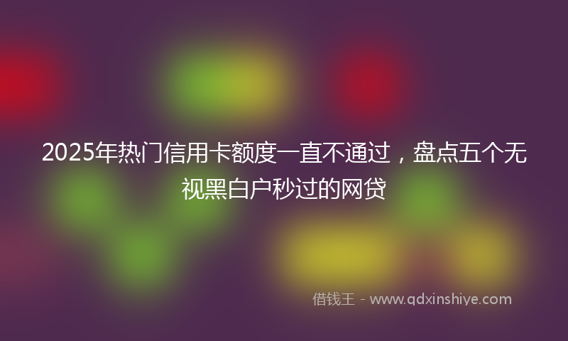 2025年热门信用卡额度一直不通过，盘点五个无视黑白户秒过的网贷