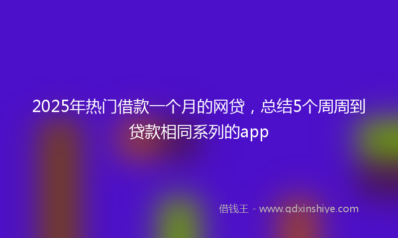 2025年热门借款一个月的网贷，总结5个周周到贷款相同系列的app