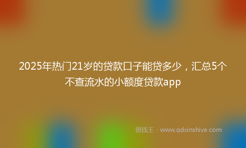 2025年热门21岁的贷款口子能贷多少，汇总5个不查流水的小额度贷款app