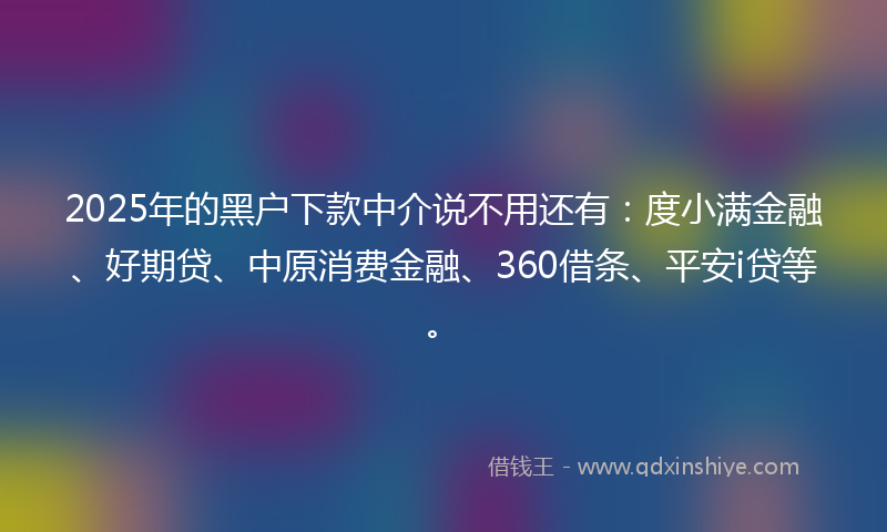 2025年的黑户下款中介说不用还有：度小满金融、好期贷、中原消费金融、360借条、平安i贷等。