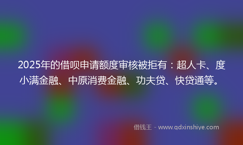 2025年的借呗申请额度审核被拒有：超人卡、度小满金融、中原消费金融、功夫贷、快贷通等。