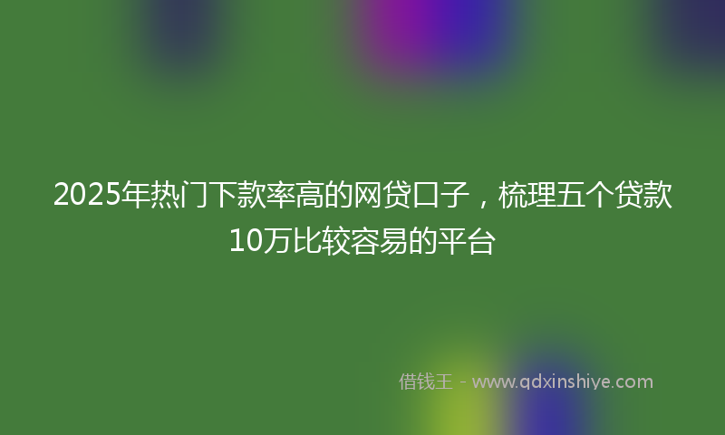 2025年热门下款率高的网贷口子，梳理五个贷款10万比较容易的平台