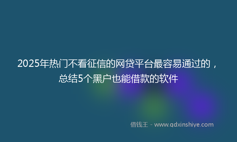 2025年热门不看征信的网贷平台最容易通过的，总结5个黑户也能借款的软件