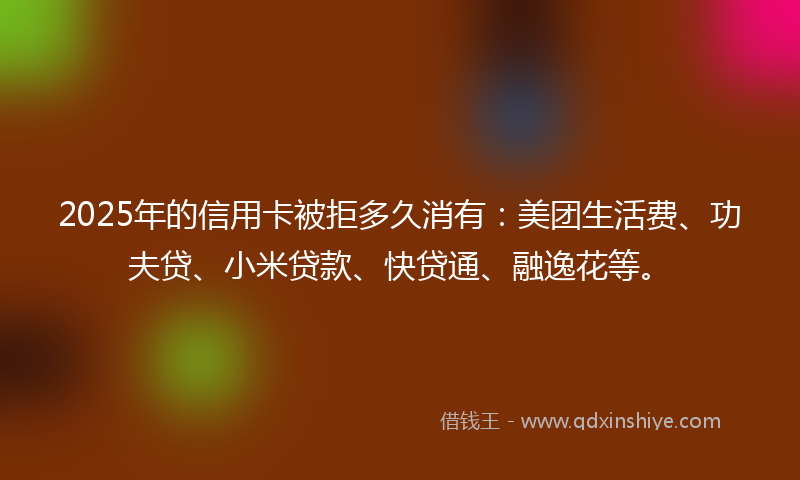 2025年的信用卡被拒多久消有：美团生活费、功夫贷、小米贷款、快贷通、融逸花等。