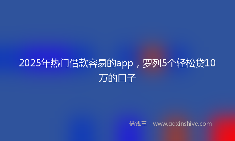 2025年热门借款容易的app，罗列5个轻松贷10万的口子
