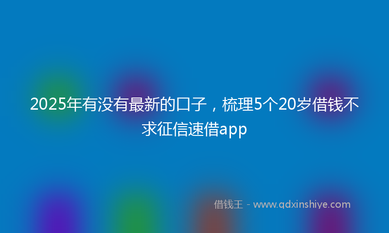 2025年有没有最新的口子，梳理5个20岁借钱不求征信速借app