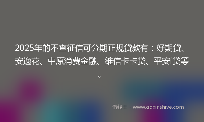 2025年的不查征信可分期正规贷款有：好期贷、安逸花、中原消费金融、维信卡卡贷、平安i贷等。