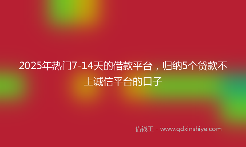 2025年热门7-14天的借款平台，归纳5个贷款不上诚信平台的口子