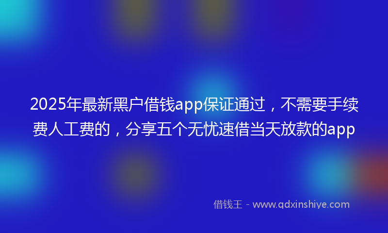 2025年最新黑户借钱app保证通过，不需要手续费人工费的，分享五个无忧速借当天放款的app