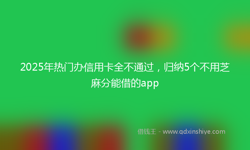 2025年热门办信用卡全不通过，归纳5个不用芝麻分能借的app