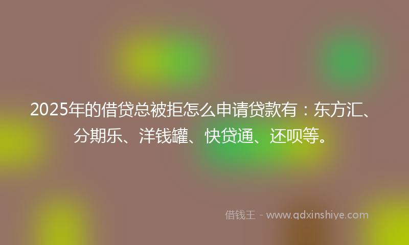 2025年的借贷总被拒怎么申请贷款有：东方汇、分期乐、洋钱罐、快贷通、还呗等。