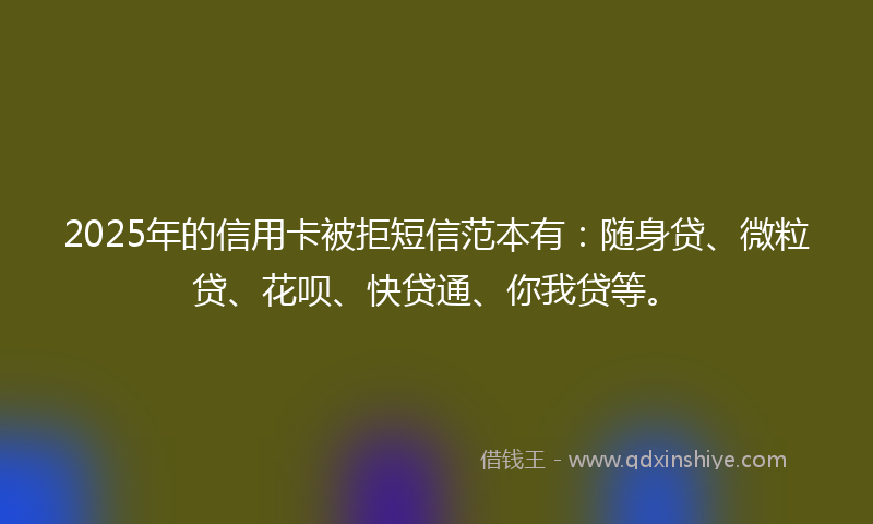 2025年的信用卡被拒短信范本有：随身贷、微粒贷、花呗、快贷通、你我贷等。