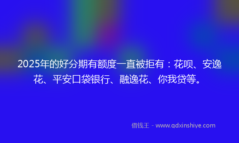 2025年的好分期有额度一直被拒有：花呗、安逸花、平安口袋银行、融逸花、你我贷等。