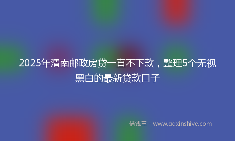 2025年渭南邮政房贷一直不下款，整理5个无视黑白的最新贷款口子