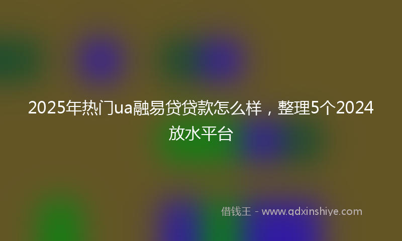 2025年热门ua融易贷贷款怎么样，整理5个2024放水平台
