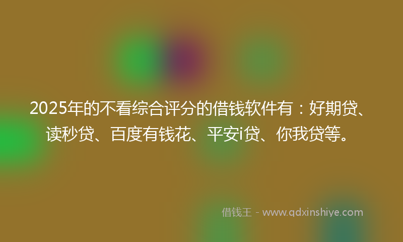 2025年的不看综合评分的借钱软件有：好期贷、读秒贷、百度有钱花、平安i贷、你我贷等。