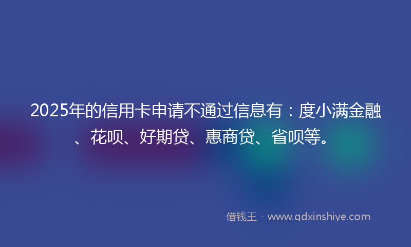 2025年的信用卡申请不通过信息有：度小满金融、花呗、好期贷、惠商贷、省呗等。