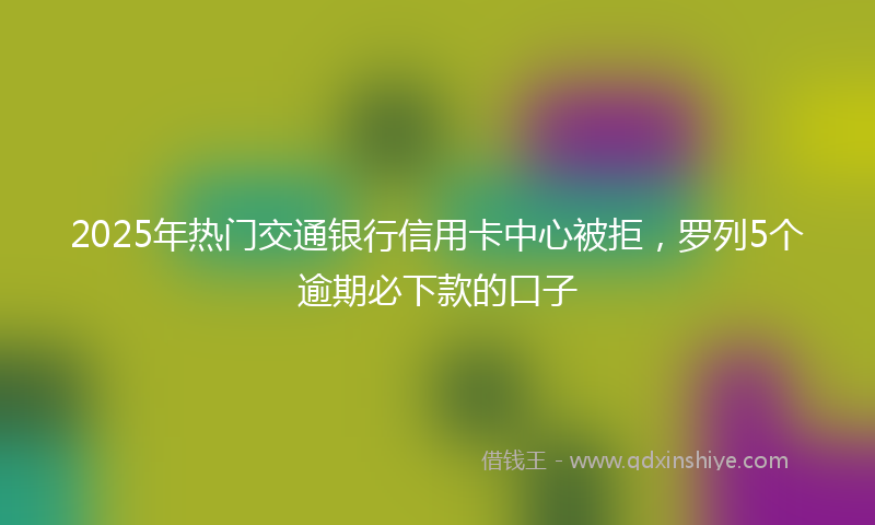 2025年热门交通银行信用卡中心被拒，罗列5个逾期必下款的口子