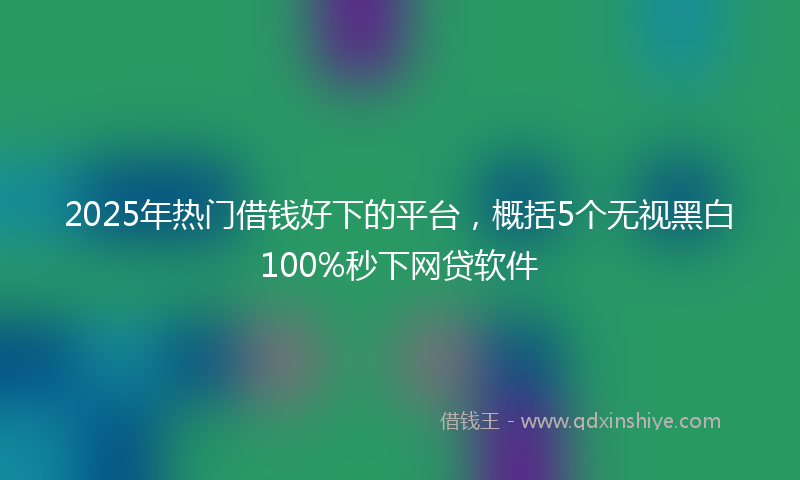 2025年热门借钱好下的平台，概括5个无视黑白100%秒下网贷软件
