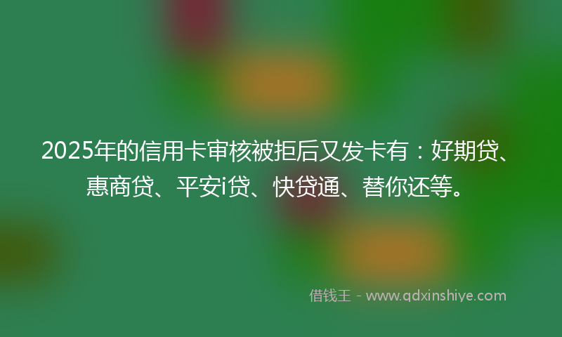 2025年的信用卡审核被拒后又发卡有：好期贷、惠商贷、平安i贷、快贷通、替你还等。