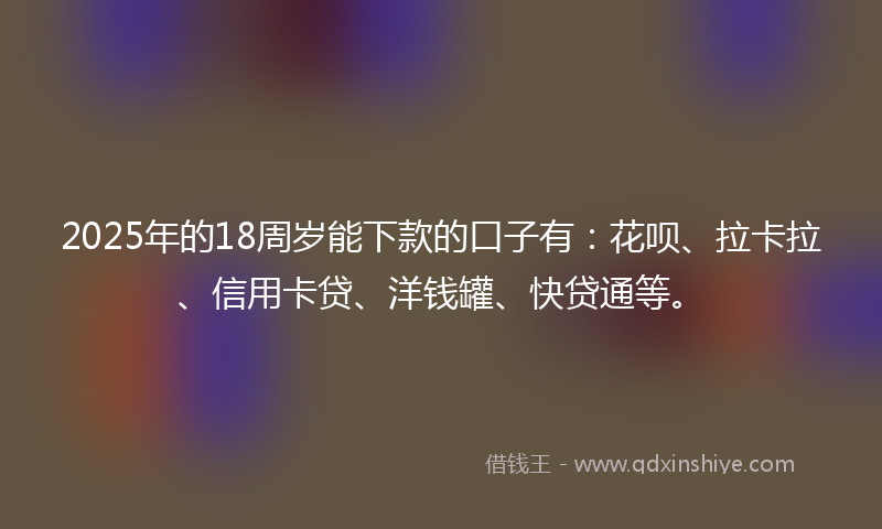 2025年的18周岁能下款的口子有：花呗、拉卡拉、信用卡贷、洋钱罐、快贷通等。