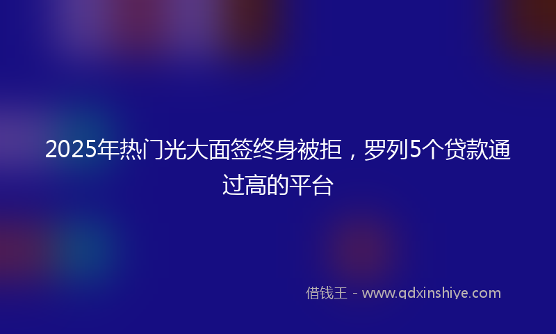 2025年热门光大面签终身被拒，罗列5个贷款通过高的平台