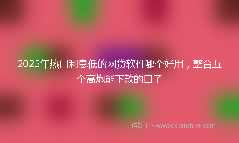2025年热门利息低的网贷软件哪个好用，整合五个高炮能下款的口子