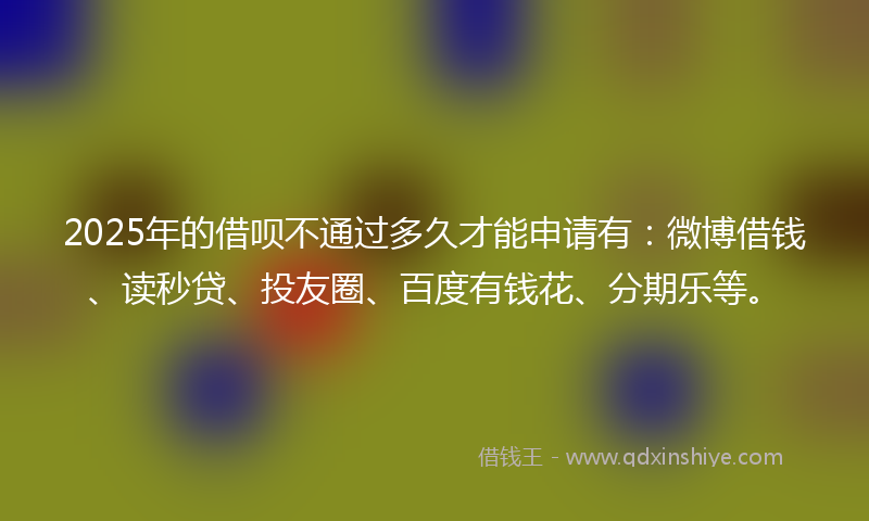 2025年的借呗不通过多久才能申请有：微博借钱、读秒贷、投友圈、百度有钱花、分期乐等。