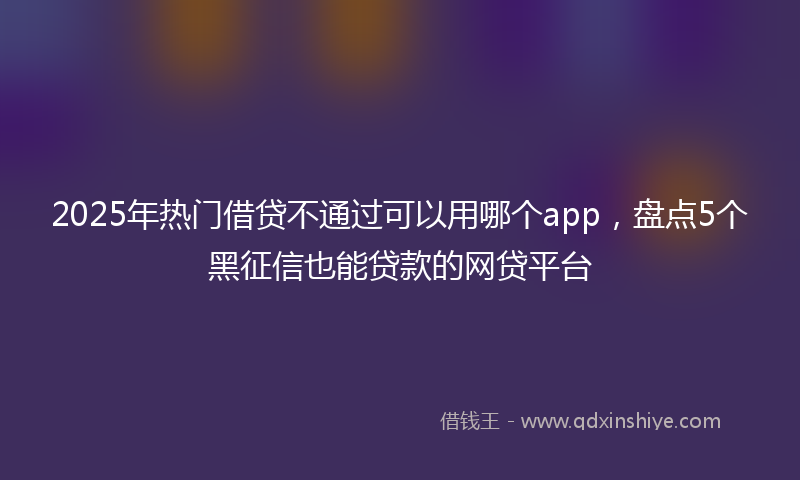 2025年热门借贷不通过可以用哪个app，盘点5个黑征信也能贷款的网贷平台