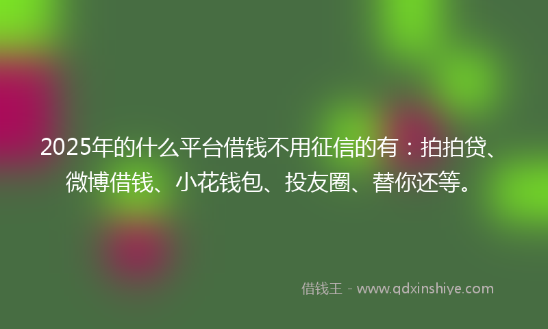 2025年的什么平台借钱不用征信的有：拍拍贷、微博借钱、小花钱包、投友圈、替你还等。