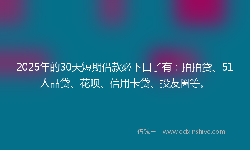 2025年的30天短期借款必下口子有：拍拍贷、51人品贷、花呗、信用卡贷、投友圈等。