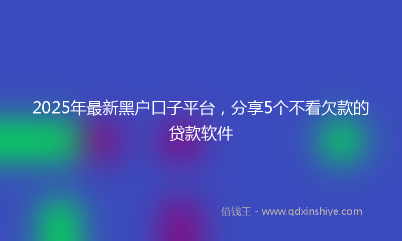 2025年最新黑户口子平台，分享5个不看欠款的贷款软件