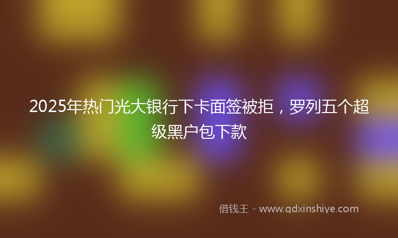 2025年热门光大银行下卡面签被拒，罗列五个超级黑户包下款