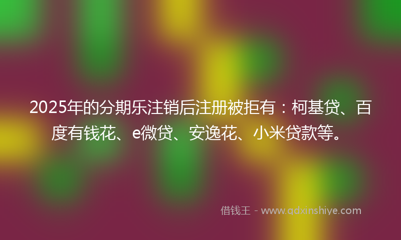 2025年的分期乐注销后注册被拒有：柯基贷、百度有钱花、e微贷、安逸花、小米贷款等。