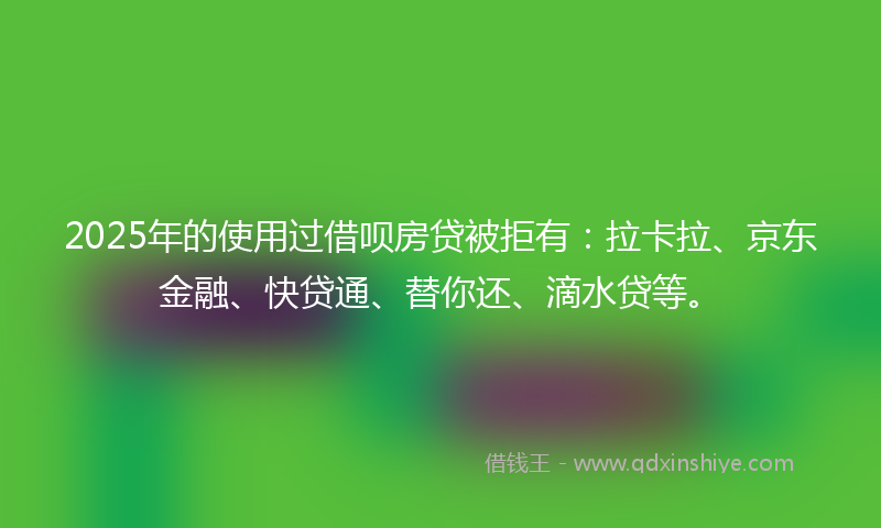 2025年的使用过借呗房贷被拒有:拉卡拉、京东金融、快贷通、替你还、滴水贷等。
