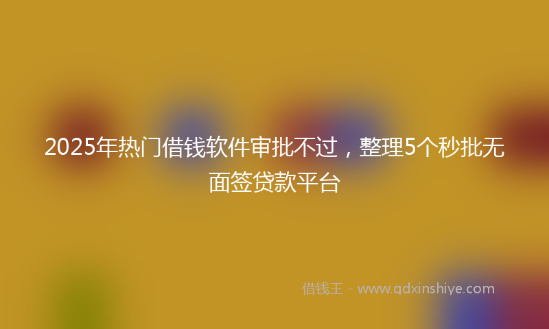 2025年热门借钱软件审批不过，整理5个秒批无面签贷款平台