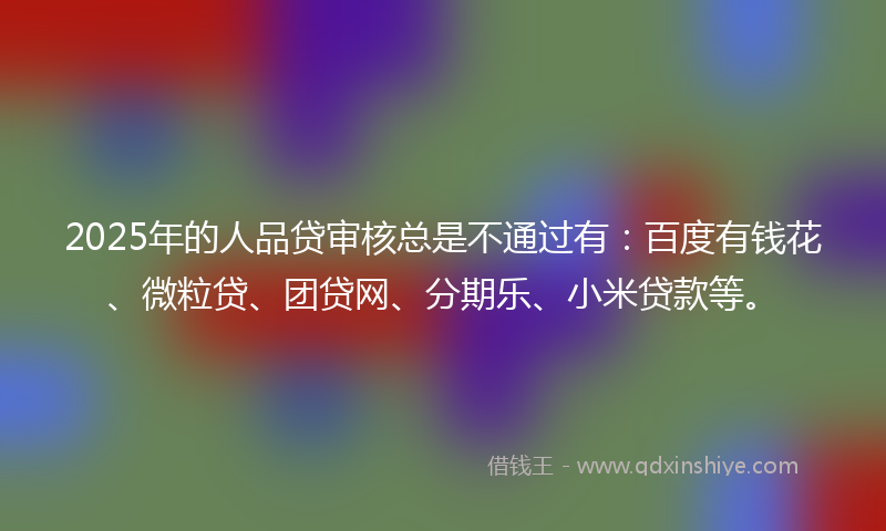 2025年的人品贷审核总是不通过有：百度有钱花、微粒贷、团贷网、分期乐、小米贷款等。