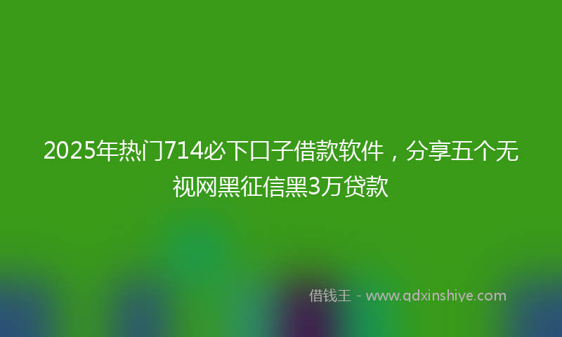 2025年热门714必下口子借款软件，分享五个无视网黑征信黑3万贷款