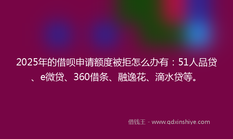 2025年的借呗申请额度被拒怎么办有：51人品贷、e微贷、360借条、融逸花、滴水贷等。
