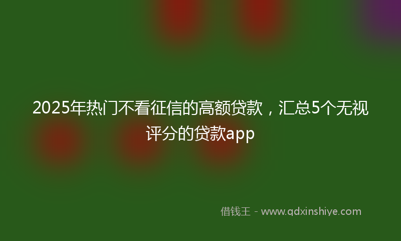 2025年热门不看征信的高额贷款，汇总5个无视评分的贷款app