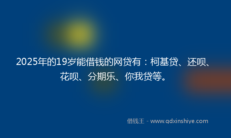 2025年的19岁能借钱的网贷有：柯基贷、还呗、花呗、分期乐、你我贷等。