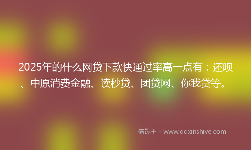 2025年的什么网贷下款快通过率高一点有：还呗、中原消费金融、读秒贷、团贷网、你我贷等。
