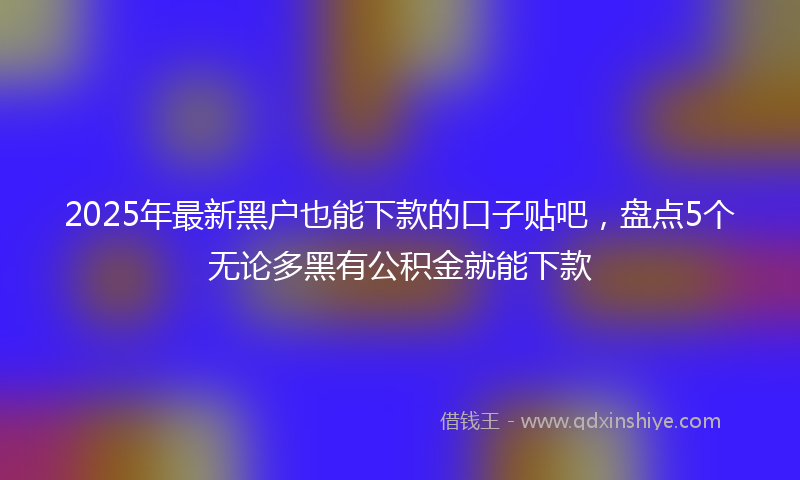 2025年最新黑户也能下款的口子贴吧，盘点5个无论多黑有公积金就能下款