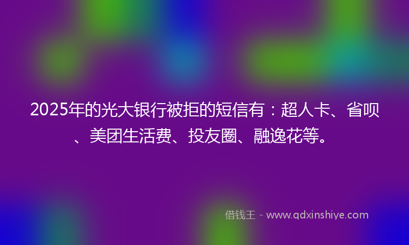 2025年的光大银行被拒的短信有：超人卡、省呗、美团生活费、投友圈、融逸花等。