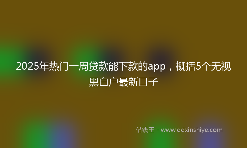 2025年热门一周贷款能下款的app，概括5个无视黑白户最新口子