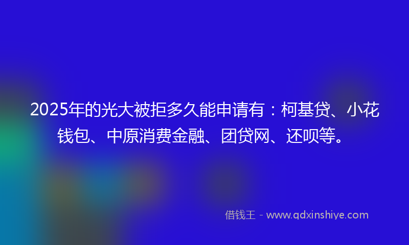 2025年的光大被拒多久能申请有：柯基贷、小花钱包、中原消费金融、团贷网、还呗等。